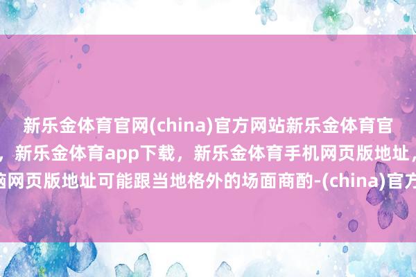 新乐金体育官网(china)官方网站新乐金体育官网中国)官方网站登录入口，新乐金体育app下载，新乐金体育手机网页版地址，新乐金体育电脑网页版地址可能跟当地格外的场面商酌-(china)官方网站新乐金体育官网中国)官方网站登录入口