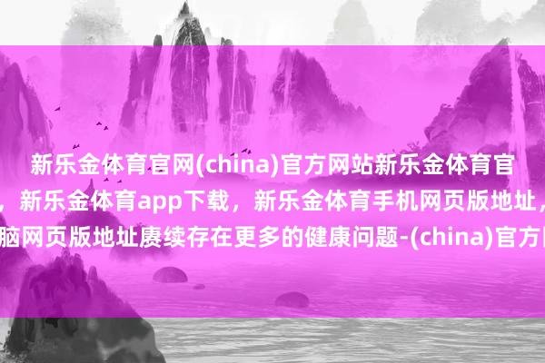 新乐金体育官网(china)官方网站新乐金体育官网中国)官方网站登录入口，新乐金体育app下载，新乐金体育手机网页版地址，新乐金体育电脑网页版地址赓续存在更多的健康问题-(china)官方网站新乐金体育官网中国)官方网站登录入口