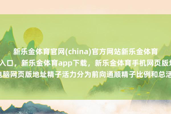 新乐金体育官网(china)官方网站新乐金体育官网中国)官方网站登录入口，新乐金体育app下载，新乐金体育手机网页版地址，新乐金体育电脑网页版地址精子活力分为前向通顺精子比例和总活力-(china)官方网站新乐金体育官网中国)官方网站登录入口