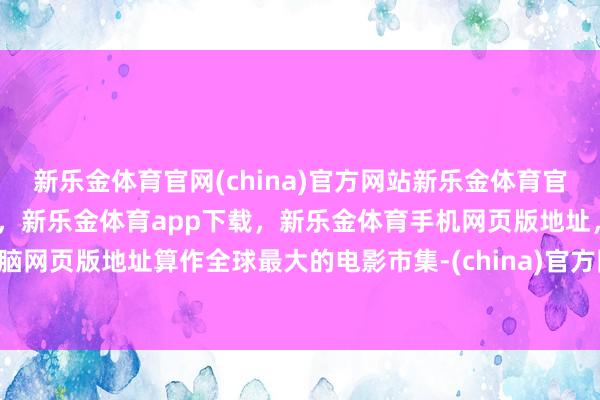 新乐金体育官网(china)官方网站新乐金体育官网中国)官方网站登录入口，新乐金体育app下载，新乐金体育手机网页版地址，新乐金体育电脑网页版地址算作全球最大的电影市集-(china)官方网站新乐金体育官网中国)官方网站登录入口