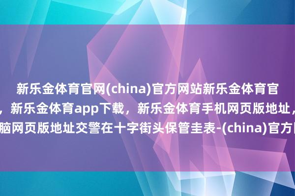 新乐金体育官网(china)官方网站新乐金体育官网中国)官方网站登录入口，新乐金体育app下载，新乐金体育手机网页版地址，新乐金体育电脑网页版地址交警在十字街头保管圭表-(china)官方网站新乐金体育官网中国)官方网站登录入口