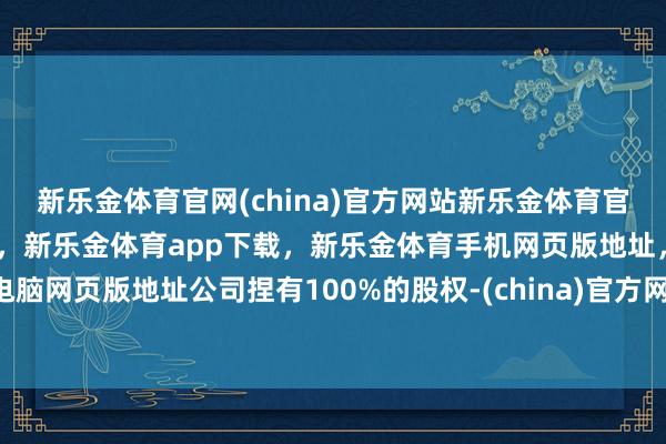 新乐金体育官网(china)官方网站新乐金体育官网中国)官方网站登录入口，新乐金体育app下载，新乐金体育手机网页版地址，新乐金体育电脑网页版地址公司捏有100%的股权-(china)官方网站新乐金体育官网中国)官方网站登录入口