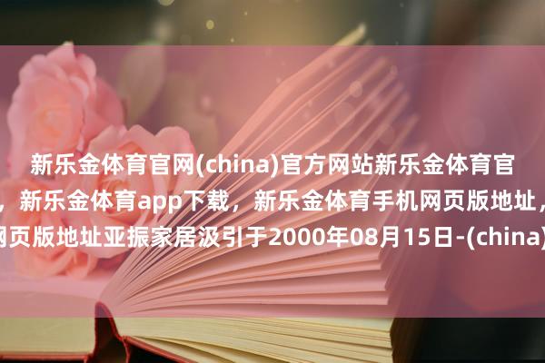 新乐金体育官网(china)官方网站新乐金体育官网中国)官方网站登录入口，新乐金体育app下载，新乐金体育手机网页版地址，新乐金体育电脑网页版地址亚振家居汲引于2000年08月15日-(china)官方网站新乐金体育官网中国)官方网站登录入口