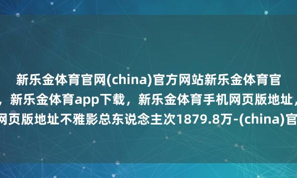 新乐金体育官网(china)官方网站新乐金体育官网中国)官方网站登录入口，新乐金体育app下载，新乐金体育手机网页版地址，新乐金体育电脑网页版地址不雅影总东说念主次1879.8万-(china)官方网站新乐金体育官网中国)官方网站登录入口