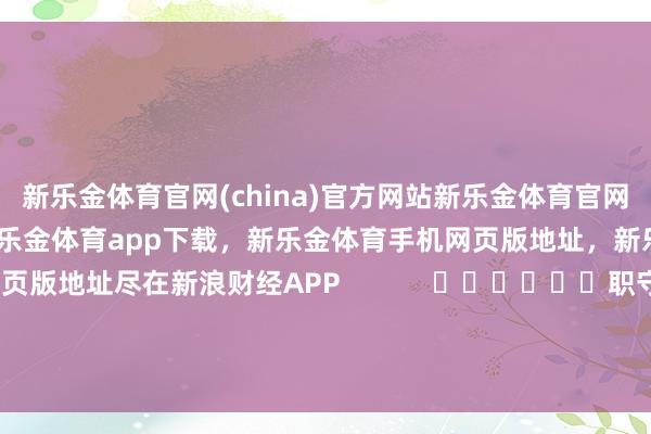新乐金体育官网(china)官方网站新乐金体育官网中国)官方网站登录入口，新乐金体育app下载，新乐金体育手机网页版地址，新乐金体育电脑网页版地址尽在新浪财经APP            						职守裁剪：刘亮堂 							-(china)官方网站新乐金体育官网中国)官方网站登录入口