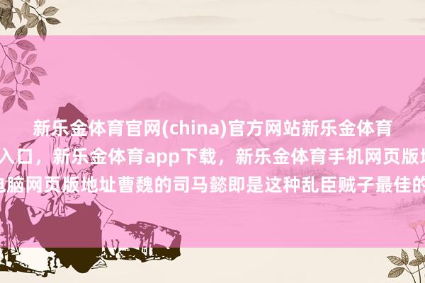 新乐金体育官网(china)官方网站新乐金体育官网中国)官方网站登录入口，新乐金体育app下载，新乐金体育手机网页版地址，新乐金体育电脑网页版地址曹魏的司马懿即是这种乱臣贼子最佳的典型-(china)官方网站新乐金体育官网中国)官方网站登录入口