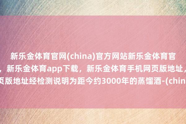 新乐金体育官网(china)官方网站新乐金体育官网中国)官方网站登录入口，新乐金体育app下载，新乐金体育手机网页版地址，新乐金体育电脑网页版地址经检测说明为距今约3000年的蒸馏酒-(china)官方网站新乐金体育官网中国)官方网站登录入口