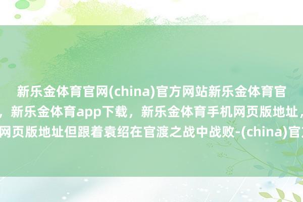 新乐金体育官网(china)官方网站新乐金体育官网中国)官方网站登录入口，新乐金体育app下载，新乐金体育手机网页版地址，新乐金体育电脑网页版地址但跟着袁绍在官渡之战中战败-(china)官方网站新乐金体育官网中国)官方网站登录入口