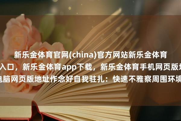 新乐金体育官网(china)官方网站新乐金体育官网中国)官方网站登录入口，新乐金体育app下载，新乐金体育手机网页版地址，新乐金体育电脑网页版地址作念好自我驻扎：快速不雅察周围环境-(china)官方网站新乐金体育官网中国)官方网站登录入口