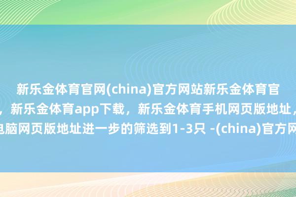 新乐金体育官网(china)官方网站新乐金体育官网中国)官方网站登录入口，新乐金体育app下载，新乐金体育手机网页版地址，新乐金体育电脑网页版地址进一步的筛选到1-3只 -(china)官方网站新乐金体育官网中国)官方网站登录入口