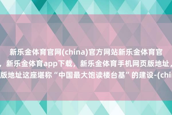 新乐金体育官网(china)官方网站新乐金体育官网中国)官方网站登录入口，新乐金体育app下载，新乐金体育手机网页版地址，新乐金体育电脑网页版地址这座堪称“中国最大饱读楼台基”的建设-(china)官方网站新乐金体育官网中国)官方网站登录入口