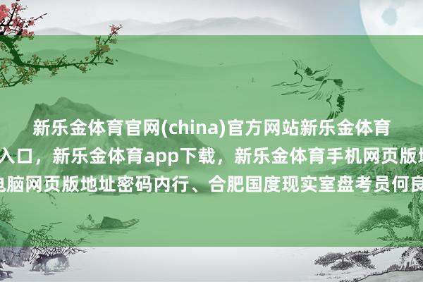 新乐金体育官网(china)官方网站新乐金体育官网中国)官方网站登录入口,新乐金体育app下载,新乐金体育手机网页版地址,新乐金体育电脑网页版地址密码内行、合肥国度现实室盘考员何良生-(china)官方网站新乐金体育官网中国)官方网站登录入口