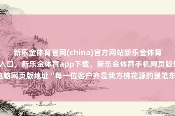 新乐金体育官网(china)官方网站新乐金体育官网中国)官方网站登录入口，新乐金体育app下载，新乐金体育手机网页版地址，新乐金体育电脑网页版地址“每一位客户齐是我方桃花源的援笔东说念主-(china)官方网站新乐金体育官网中国)官方网站登录入口