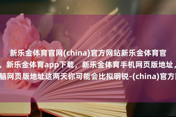 新乐金体育官网(china)官方网站新乐金体育官网中国)官方网站登录入口，新乐金体育app下载，新乐金体育手机网页版地址，新乐金体育电脑网页版地址这两天你可能会比拟明锐-(china)官方网站新乐金体育官网中国)官方网站登录入口