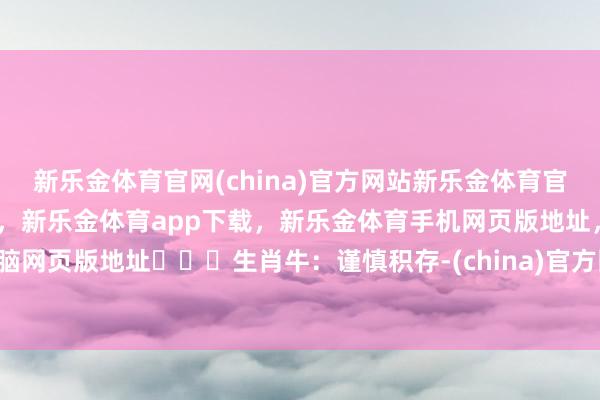 新乐金体育官网(china)官方网站新乐金体育官网中国)官方网站登录入口,新乐金体育app下载,新乐金体育手机网页版地址,新乐金体育电脑网页版地址生肖牛:谨慎积存-(china)官方网站新乐金体育官网中国)官方网站登录入口
