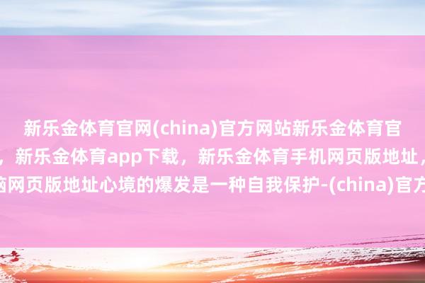 新乐金体育官网(china)官方网站新乐金体育官网中国)官方网站登录入口,新乐金体育app下载,新乐金体育手机网页版地址,新乐金体育电脑网页版地址心境的爆发是一种自我保护-(china)官方网站新乐金体育官网中国)官方网站登录入口