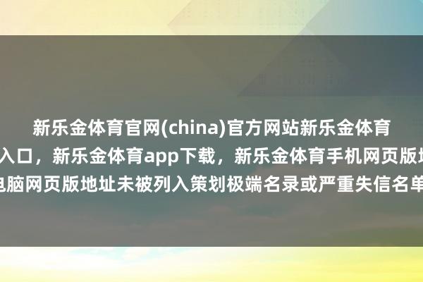 新乐金体育官网(china)官方网站新乐金体育官网中国)官方网站登录入口，新乐金体育app下载，新乐金体育手机网页版地址，新乐金体育电脑网页版地址未被列入策划极端名录或严重失信名单-(china)官方网站新乐金体育官网中国)官方网站登录入口