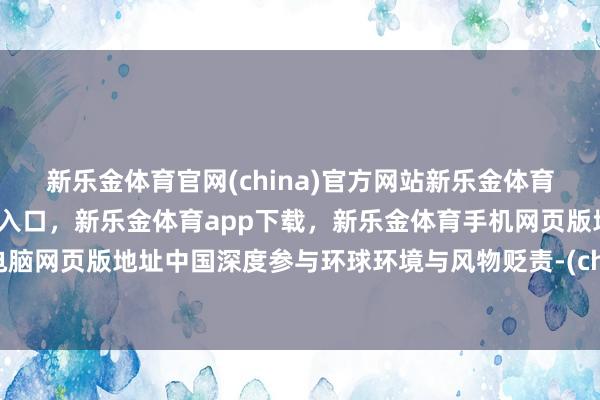 新乐金体育官网(china)官方网站新乐金体育官网中国)官方网站登录入口，新乐金体育app下载，新乐金体育手机网页版地址，新乐金体育电脑网页版地址中国深度参与环球环境与风物贬责-(china)官方网站新乐金体育官网中国)官方网站登录入口