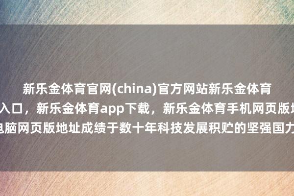 新乐金体育官网(china)官方网站新乐金体育官网中国)官方网站登录入口，新乐金体育app下载，新乐金体育手机网页版地址，新乐金体育电脑网页版地址成绩于数十年科技发展积贮的坚强国力-(china)官方网站新乐金体育官网中国)官方网站登录入口