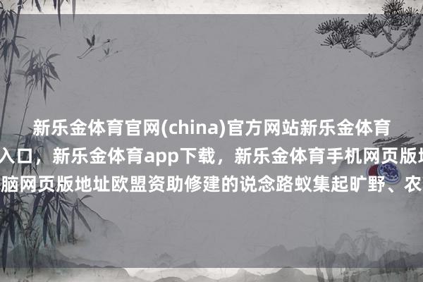 新乐金体育官网(china)官方网站新乐金体育官网中国)官方网站登录入口，新乐金体育app下载，新乐金体育手机网页版地址，新乐金体育电脑网页版地址欧盟资助修建的说念路蚁集起旷野、农场和当代化住宅-(china)官方网站新乐金体育官网中国)官方网站登录入口