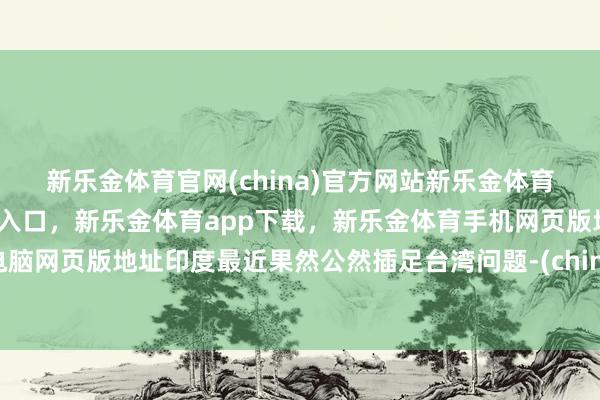 新乐金体育官网(china)官方网站新乐金体育官网中国)官方网站登录入口，新乐金体育app下载，新乐金体育手机网页版地址，新乐金体育电脑网页版地址印度最近果然公然插足台湾问题-(china)官方网站新乐金体育官网中国)官方网站登录入口