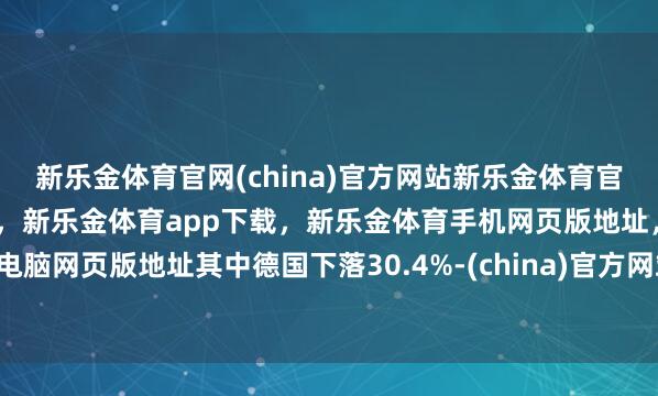 新乐金体育官网(china)官方网站新乐金体育官网中国)官方网站登录入口，新乐金体育app下载，新乐金体育手机网页版地址，新乐金体育电脑网页版地址其中德国下落30.4%-(china)官方网站新乐金体育官网中国)官方网站登录入口