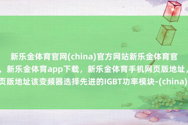 新乐金体育官网(china)官方网站新乐金体育官网中国)官方网站登录入口，新乐金体育app下载，新乐金体育手机网页版地址，新乐金体育电脑网页版地址该变频器选择先进的IGBT功率模块-(china)官方网站新乐金体育官网中国)官方网站登录入口