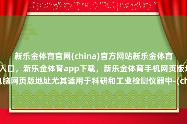 新乐金体育官网(china)官方网站新乐金体育官网中国)官方网站登录入口，新乐金体育app下载，新乐金体育手机网页版地址，新乐金体育电脑网页版地址尤其适用于科研和工业检测仪器中-(china)官方网站新乐金体育官网中国)官方网站登录入口