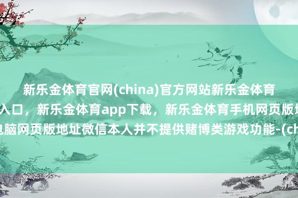 新乐金体育官网(china)官方网站新乐金体育官网中国)官方网站登录入口，新乐金体育app下载，新乐金体育手机网页版地址，新乐金体育电脑网页版地址微信本人并不提供赌博类游戏功能-(china)官方网站新乐金体育官网中国)官方网站登录入口