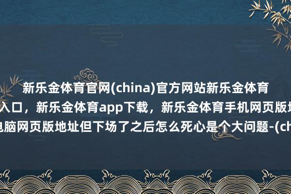 新乐金体育官网(china)官方网站新乐金体育官网中国)官方网站登录入口，新乐金体育app下载，新乐金体育手机网页版地址，新乐金体育电脑网页版地址但下场了之后怎么死心是个大问题-(china)官方网站新乐金体育官网中国)官方网站登录入口