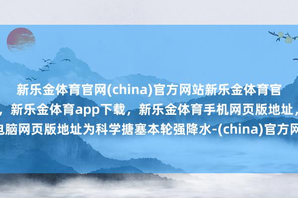 新乐金体育官网(china)官方网站新乐金体育官网中国)官方网站登录入口，新乐金体育app下载，新乐金体育手机网页版地址，新乐金体育电脑网页版地址为科学搪塞本轮强降水-(china)官方网站新乐金体育官网中国)官方网站登录入口