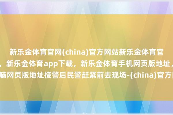 新乐金体育官网(china)官方网站新乐金体育官网中国)官方网站登录入口，新乐金体育app下载，新乐金体育手机网页版地址，新乐金体育电脑网页版地址接警后民警赶紧前去现场-(china)官方网站新乐金体育官网中国)官方网站登录入口