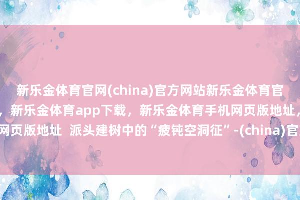 新乐金体育官网(china)官方网站新乐金体育官网中国)官方网站登录入口，新乐金体育app下载，新乐金体育手机网页版地址，新乐金体育电脑网页版地址  派头建树中的“疲钝空洞征”-(china)官方网站新乐金体育官网中国)官方网站登录入口