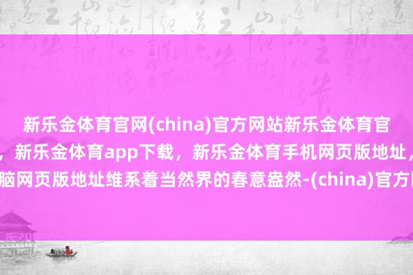 新乐金体育官网(china)官方网站新乐金体育官网中国)官方网站登录入口，新乐金体育app下载，新乐金体育手机网页版地址，新乐金体育电脑网页版地址维系着当然界的春意盎然-(china)官方网站新乐金体育官网中国)官方网站登录入口