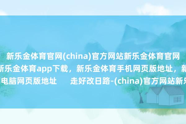 新乐金体育官网(china)官方网站新乐金体育官网中国)官方网站登录入口，新乐金体育app下载，新乐金体育手机网页版地址，新乐金体育电脑网页版地址      走好改日路-(china)官方网站新乐金体育官网中国)官方网站登录入口