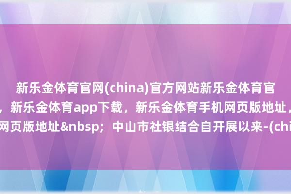 新乐金体育官网(china)官方网站新乐金体育官网中国)官方网站登录入口，新乐金体育app下载，新乐金体育手机网页版地址，新乐金体育电脑网页版地址&nbsp;  中山市社银结合自开展以来-(china)官方网站新乐金体育官网中国)官方网站登录入口