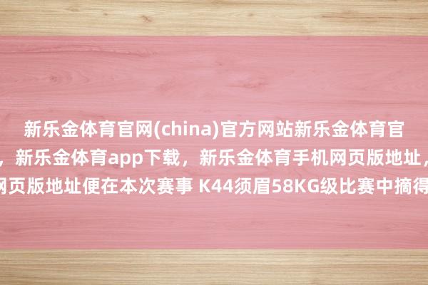新乐金体育官网(china)官方网站新乐金体育官网中国)官方网站登录入口，新乐金体育app下载，新乐金体育手机网页版地址，新乐金体育电脑网页版地址便在本次赛事 K44须眉58KG级比赛中摘得第三名-(china)官方网站新乐金体育官网中国)官方网站登录入口