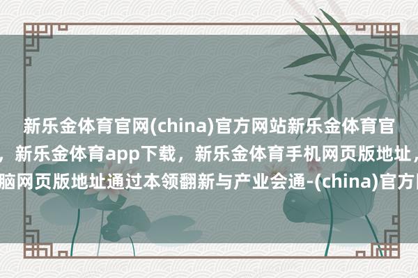 新乐金体育官网(china)官方网站新乐金体育官网中国)官方网站登录入口，新乐金体育app下载，新乐金体育手机网页版地址，新乐金体育电脑网页版地址通过本领翻新与产业会通-(china)官方网站新乐金体育官网中国)官方网站登录入口