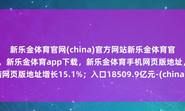 新乐金体育官网(china)官方网站新乐金体育官网中国)官方网站登录入口，新乐金体育app下载，新乐金体育手机网页版地址，新乐金体育电脑网页版地址增长15.1%；入口18509.9亿元-(china)官方网站新乐金体育官网中国)官方网站登录入口