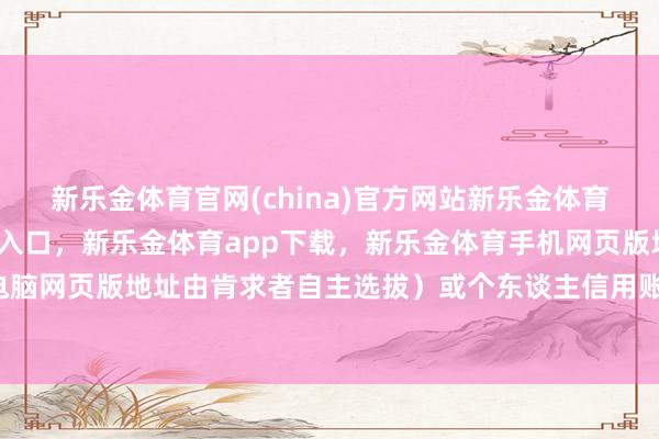新乐金体育官网(china)官方网站新乐金体育官网中国)官方网站登录入口，新乐金体育app下载，新乐金体育手机网页版地址，新乐金体育电脑网页版地址由肯求者自主选拔）或个东谈主信用账户-(china)官方网站新乐金体育官网中国)官方网站登录入口