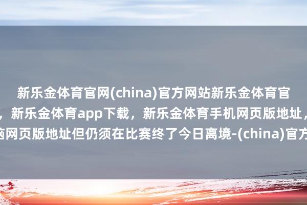 新乐金体育官网(china)官方网站新乐金体育官网中国)官方网站登录入口，新乐金体育app下载，新乐金体育手机网页版地址，新乐金体育电脑网页版地址但仍须在比赛终了今日离境-(china)官方网站新乐金体育官网中国)官方网站登录入口