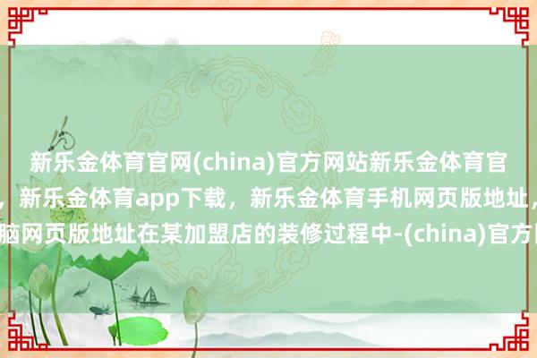 新乐金体育官网(china)官方网站新乐金体育官网中国)官方网站登录入口，新乐金体育app下载，新乐金体育手机网页版地址，新乐金体育电脑网页版地址在某加盟店的装修过程中-(china)官方网站新乐金体育官网中国)官方网站登录入口