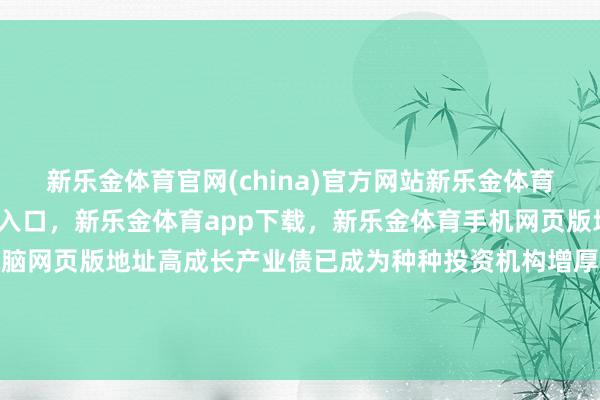 新乐金体育官网(china)官方网站新乐金体育官网中国)官方网站登录入口，新乐金体育app下载，新乐金体育手机网页版地址，新乐金体育电脑网页版地址高成长产业债已成为种种投资机构增厚收益的蹙迫礼聘-(china)官方网站新乐金体育官网中国)官方网站登录入口