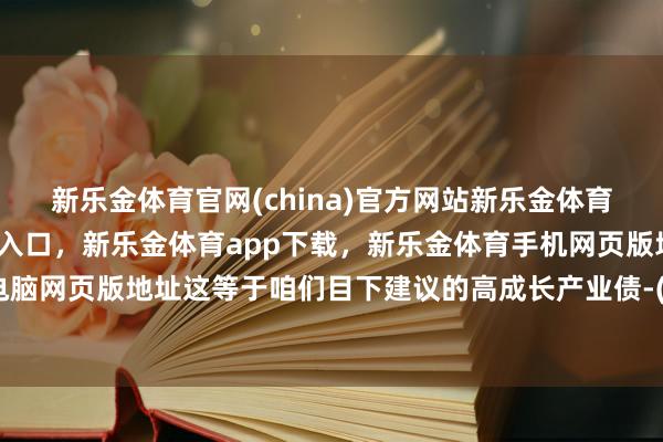 新乐金体育官网(china)官方网站新乐金体育官网中国)官方网站登录入口，新乐金体育app下载，新乐金体育手机网页版地址，新乐金体育电脑网页版地址这等于咱们目下建议的高成长产业债-(china)官方网站新乐金体育官网中国)官方网站登录入口