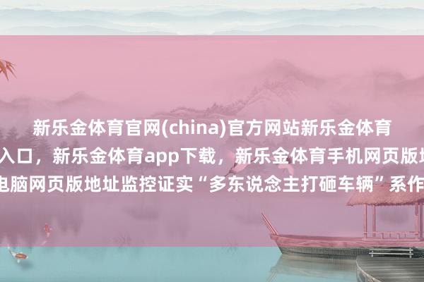 新乐金体育官网(china)官方网站新乐金体育官网中国)官方网站登录入口，新乐金体育app下载，新乐金体育手机网页版地址，新乐金体育电脑网页版地址监控证实“多东说念主打砸车辆”系作假传言-(china)官方网站新乐金体育官网中国)官方网站登录入口
