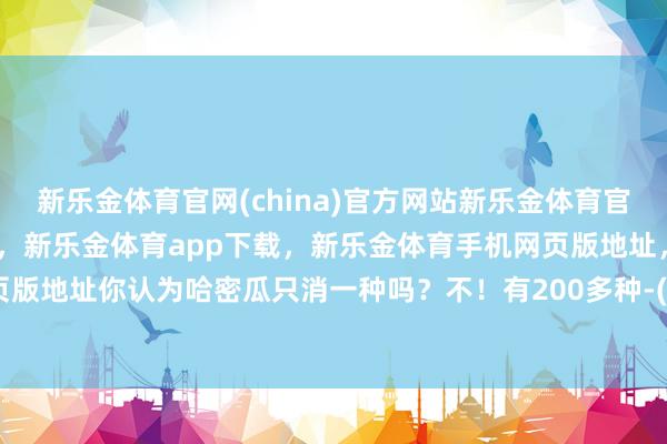 新乐金体育官网(china)官方网站新乐金体育官网中国)官方网站登录入口，新乐金体育app下载，新乐金体育手机网页版地址，新乐金体育电脑网页版地址你认为哈密瓜只消一种吗？不！有200多种-(china)官方网站新乐金体育官网中国)官方网站登录入口