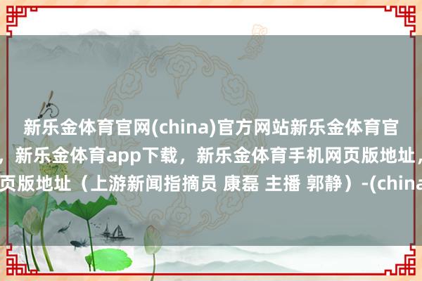 新乐金体育官网(china)官方网站新乐金体育官网中国)官方网站登录入口，新乐金体育app下载，新乐金体育手机网页版地址，新乐金体育电脑网页版地址（上游新闻指摘员 康磊 主播 郭静）-(china)官方网站新乐金体育官网中国)官方网站登录入口
