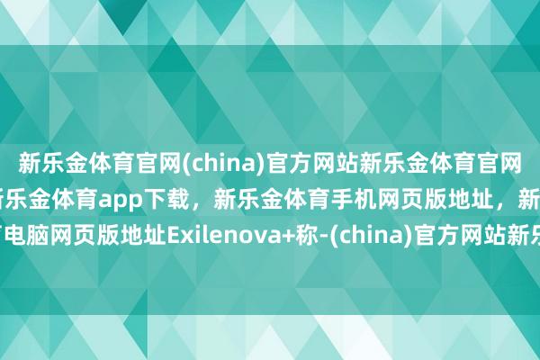 新乐金体育官网(china)官方网站新乐金体育官网中国)官方网站登录入口，新乐金体育app下载，新乐金体育手机网页版地址，新乐金体育电脑网页版地址Exilenova+称-(china)官方网站新乐金体育官网中国)官方网站登录入口