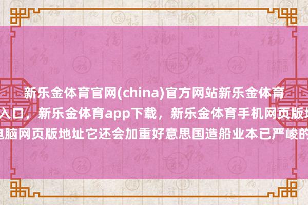 新乐金体育官网(china)官方网站新乐金体育官网中国)官方网站登录入口，新乐金体育app下载，新乐金体育手机网页版地址，新乐金体育电脑网页版地址它还会加重好意思国造船业本已严峻的情景-(china)官方网站新乐金体育官网中国)官方网站登录入口