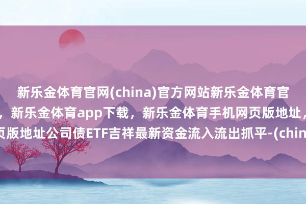 新乐金体育官网(china)官方网站新乐金体育官网中国)官方网站登录入口，新乐金体育app下载，新乐金体育手机网页版地址，新乐金体育电脑网页版地址公司债ETF吉祥最新资金流入流出抓平-(china)官方网站新乐金体育官网中国)官方网站登录入口